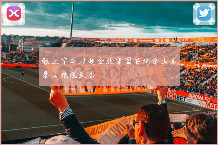 张玉宁单刀赴会北京国安绝杀山东泰山绝境反击