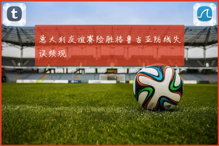 意大利友谊赛险胜格鲁吉亚防线失误频现