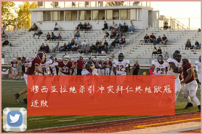 穆西亚拉绝杀引冲突拜仁终结欧冠连败