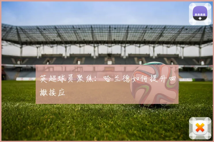 英超球员聚焦：哈兰德如何提升回撤接应