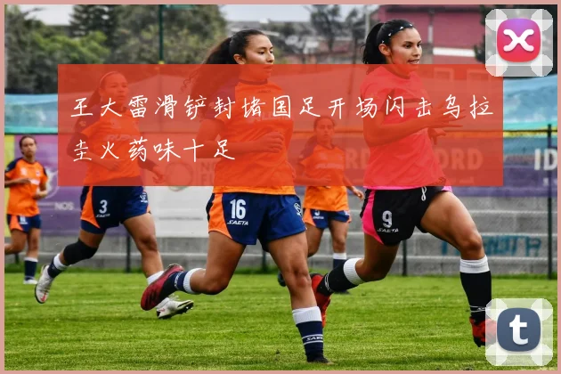 王大雷滑铲封堵国足开场闪击乌拉圭火药味十足