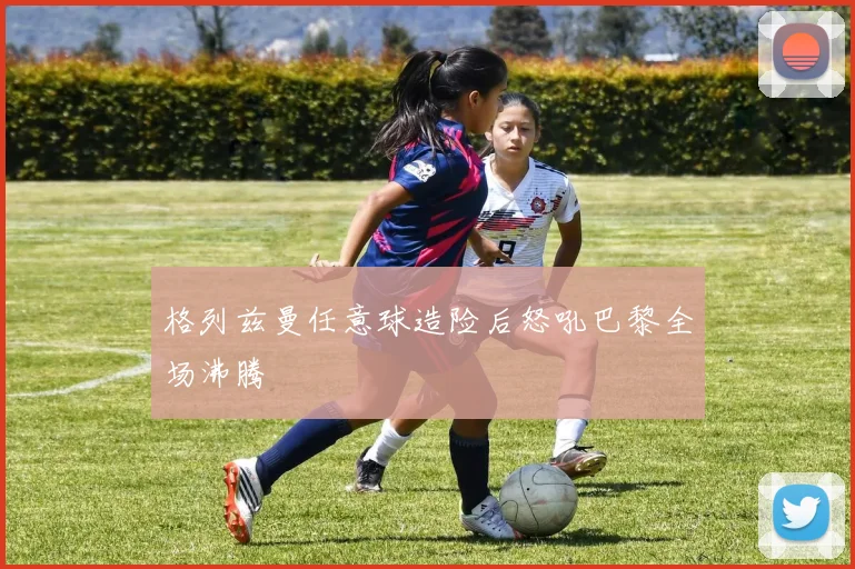 格列兹曼任意球造险后怒吼巴黎全场沸腾