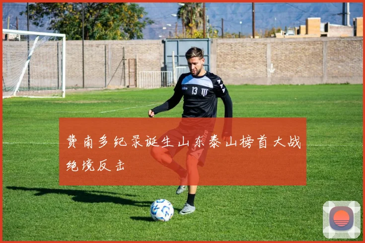 费南多纪录诞生山东泰山榜首大战绝境反击