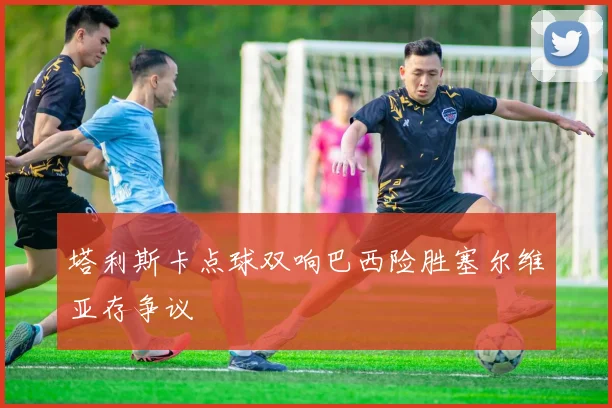 塔利斯卡点球双响巴西险胜塞尔维亚存争议