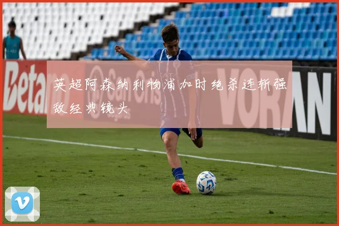 英超阿森纳利物浦加时绝杀连斩强敌经典镜头