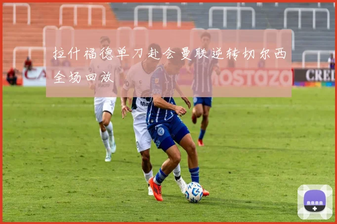 拉什福德单刀赴会曼联逆转切尔西全场回放