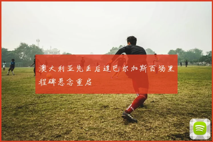 澳大利亚先丢后追巴尔加斯百场里程碑悬念重启