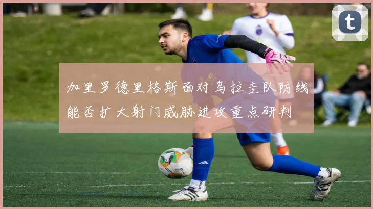 加里罗德里格斯面对乌拉圭队防线能否扩大射门威胁进攻重点研判