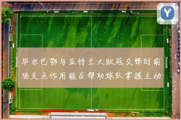 毕尔巴鄂与亚特兰大欧冠交锋时前场支点作用能否帮助球队掌握主动