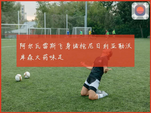 阿尔瓦雷斯飞身堵枪尼日利亚勒沃库森火药味足