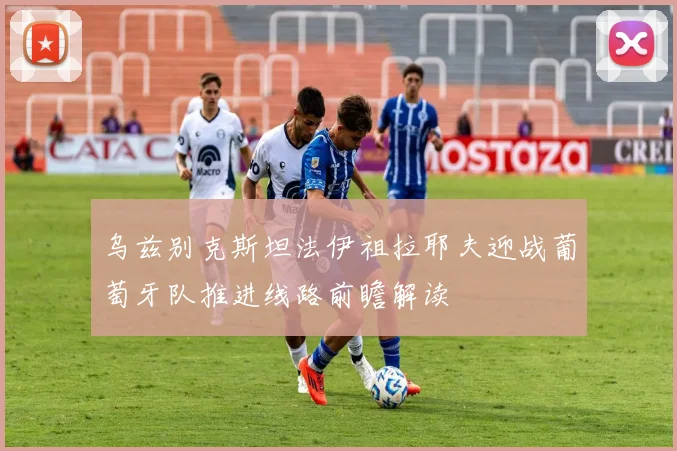 乌兹别克斯坦法伊祖拉耶夫迎战葡萄牙队推进线路前瞻解读