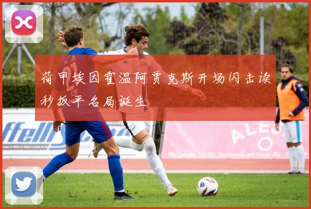 荷甲埃因霍温阿贾克斯开场闪击读秒扳平名局诞生