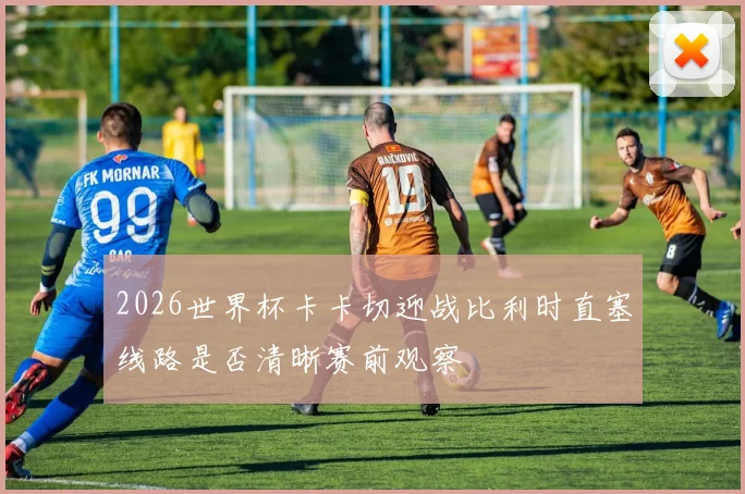2026世界杯卡卡切迎战比利时直塞线路是否清晰赛前观察