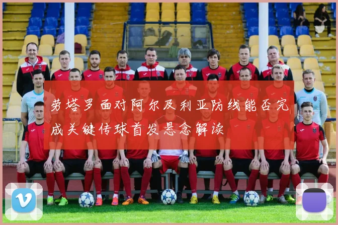 劳塔罗面对阿尔及利亚防线能否完成关键传球首发悬念解读