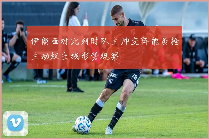 伊朗面对比利时队主帅变阵能否抢主动权出线形势观察