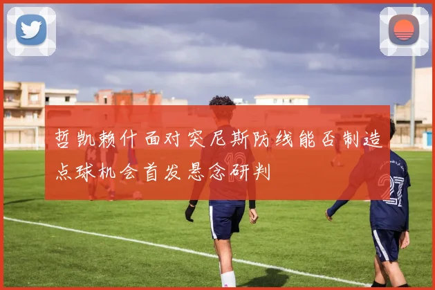 哲凯赖什面对突尼斯防线能否制造点球机会首发悬念研判