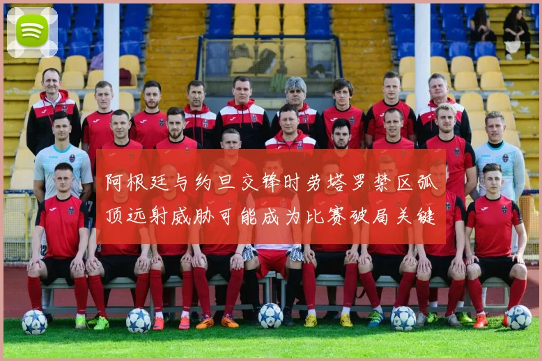 阿根廷与约旦交锋时劳塔罗禁区弧顶远射威胁可能成为比赛破局关键
