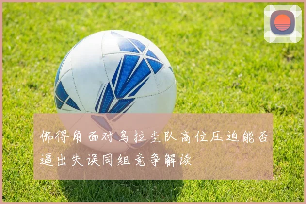 佛得角面对乌拉圭队高位压迫能否逼出失误同组竞争解读