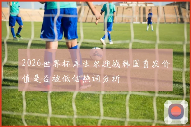 2026世界杯库法尔迎战韩国首发价值是否被低估热词分析