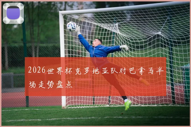 2026世界杯克罗地亚队对巴拿马半场走势盘点