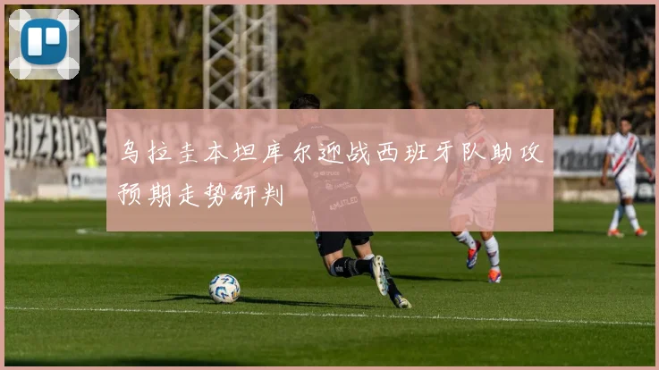 乌拉圭本坦库尔迎战西班牙队助攻预期走势研判