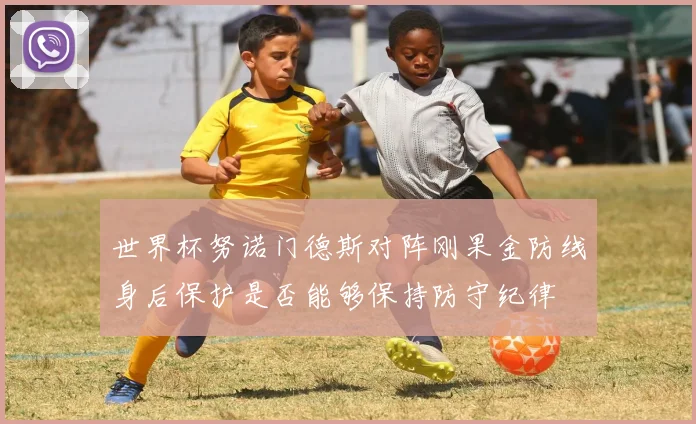 世界杯努诺门德斯对阵刚果金防线身后保护是否能够保持防守纪律