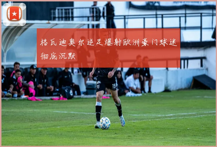 格瓦迪奥尔逆足爆射欧洲豪门球迷彻底沉默