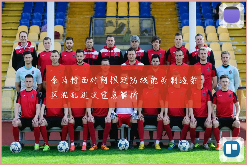 奈马特面对阿根廷防线能否制造禁区混乱进攻重点解析